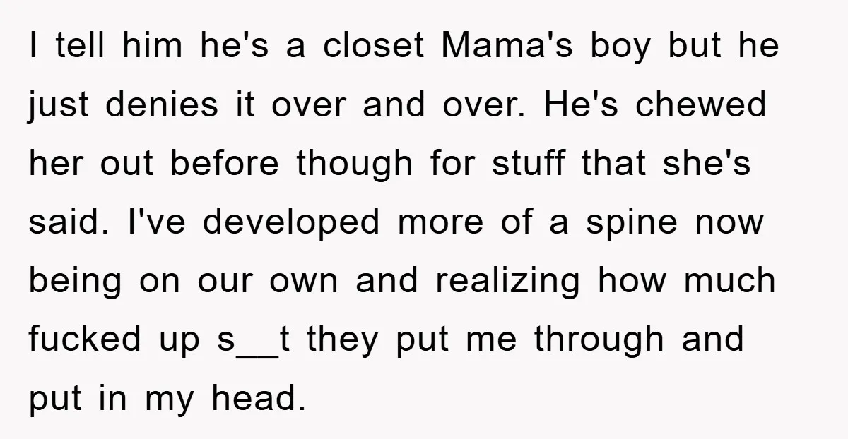 I tell him he's a closet Mama's boy but he just denies it over and over. He's chewed her out before though for stuff that she's said. I've developed more...