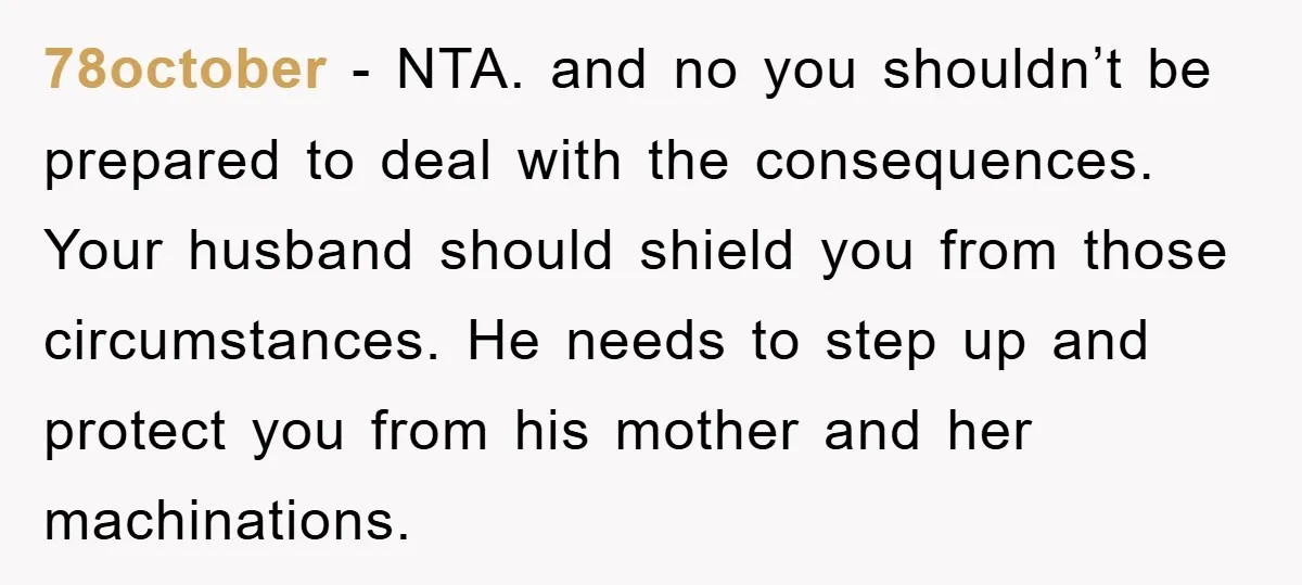 78october − NTA. and no you shouldn’t be prepared to deal with the consequences. Your husband should shield you from those circumstances. He needs to step up and protect you...