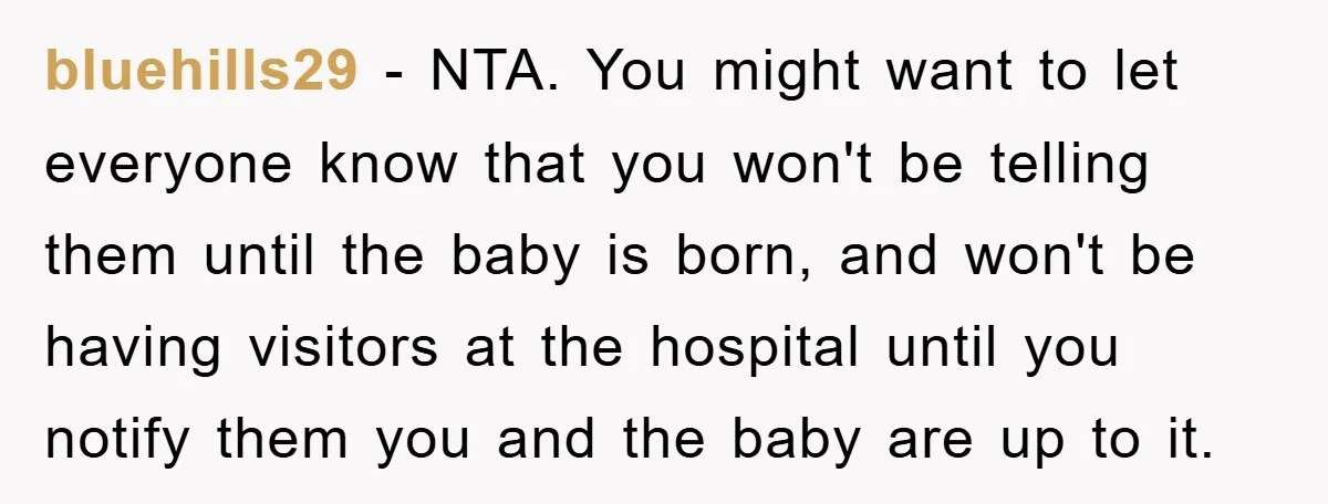 bluehills29 − NTA. You might want to let everyone know that you won't be telling them until the baby is born, and won't be having visitors at the hospital until...