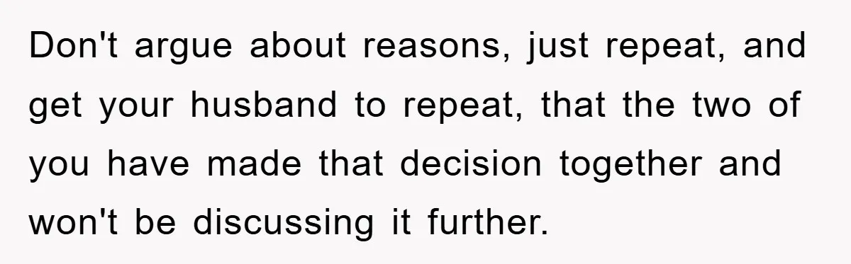 Don't argue about reasons, just repeat, and get your husband to repeat, that the two of you have made that decision together and won't be discussing it further.