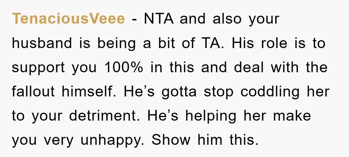 TenaciousVeee − NTA and also your husband is being a bit of TA. His role is to support you 100% in this and deal with the fallout himself. He’s gotta...