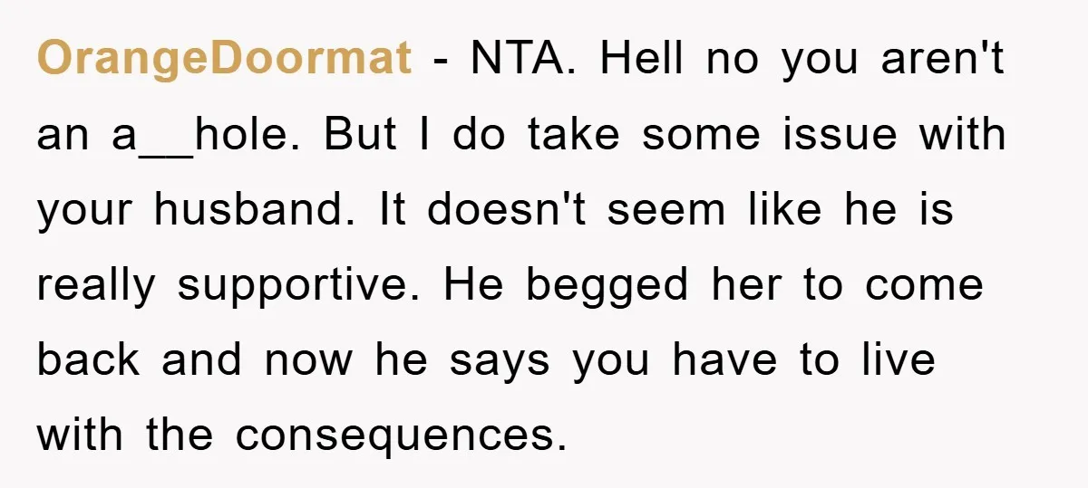 OrangeDoormat − NTA. Hell no you aren't an a__hole. But I do take some issue with your husband. It doesn't seem like he is really supportive. He begged her to...