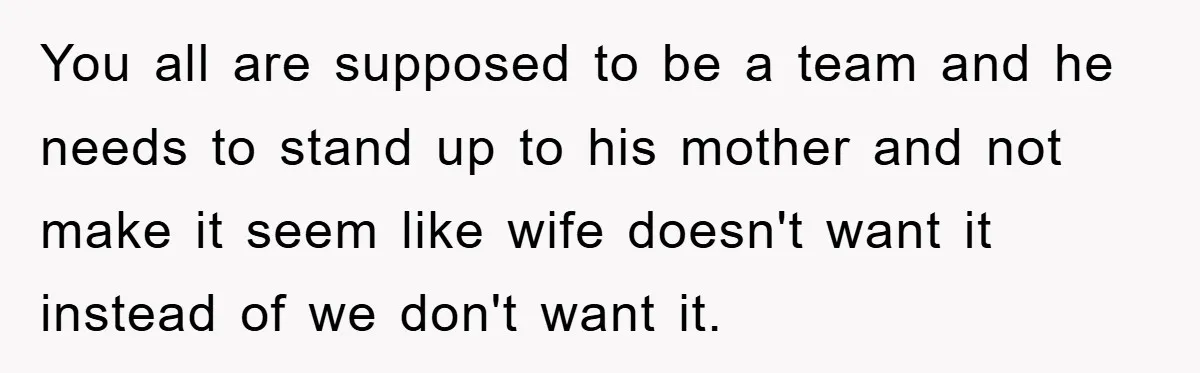 You all are supposed to be a team and he needs to stand up to his mother and not make it seem like wife doesn't want it instead of we...