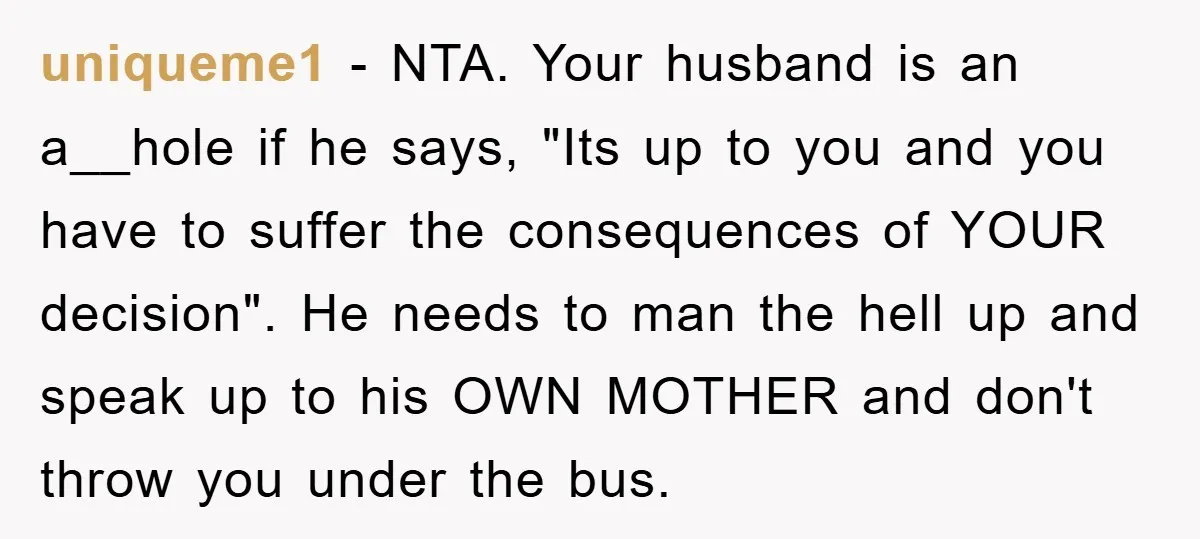 uniqueme1 − NTA. Your husband is an a__hole if he says, "Its up to you and you have to suffer the consequences of YOUR decision". He needs to man the...