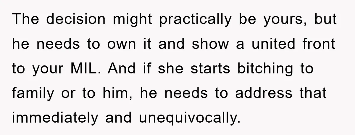 The decision might practically be yours, but he needs to own it and show a united front to your MIL. And if she starts bitching to family or to him,...