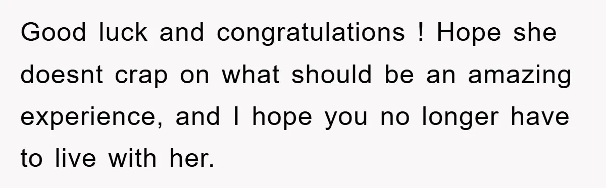 Good luck and congratulations ! Hope she doesnt crap on what should be an amazing experience, and I hope you no longer have to live with her.