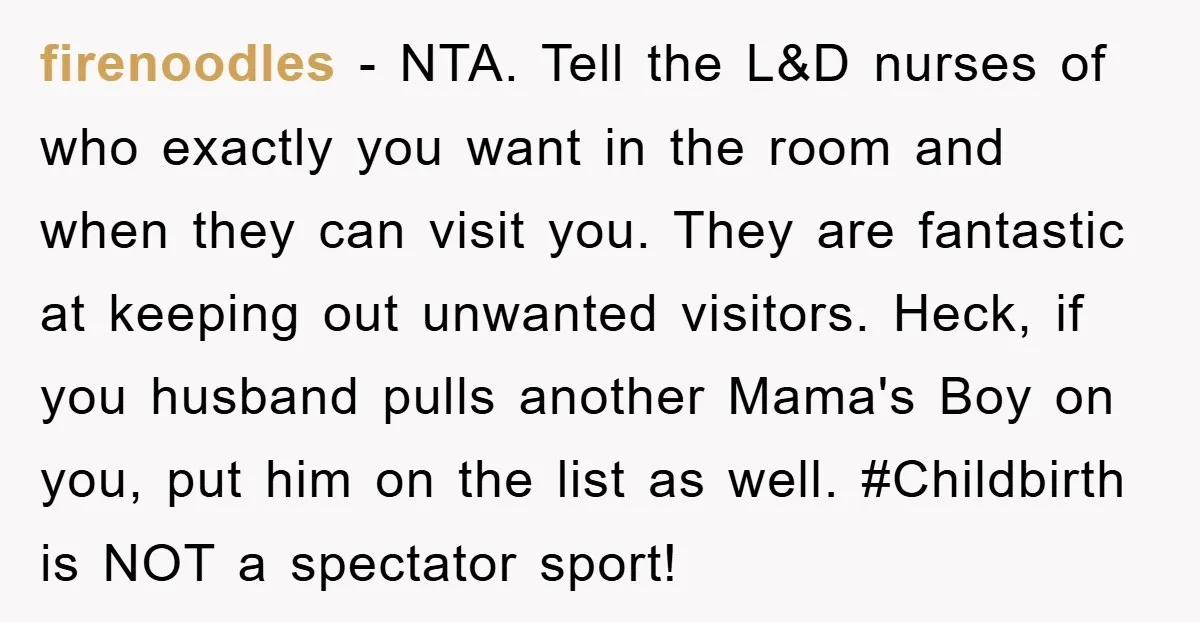 firenoodles − NTA. Tell the L&D nurses of who exactly you want in the room and when they can visit you. They are fantastic at keeping out unwanted visitors. Heck,...