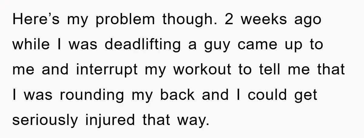 Here’s my problem though. 2 weeks ago while I was deadlifting a guy came up to me and interrupt my workout to tell me that I was rounding my back...