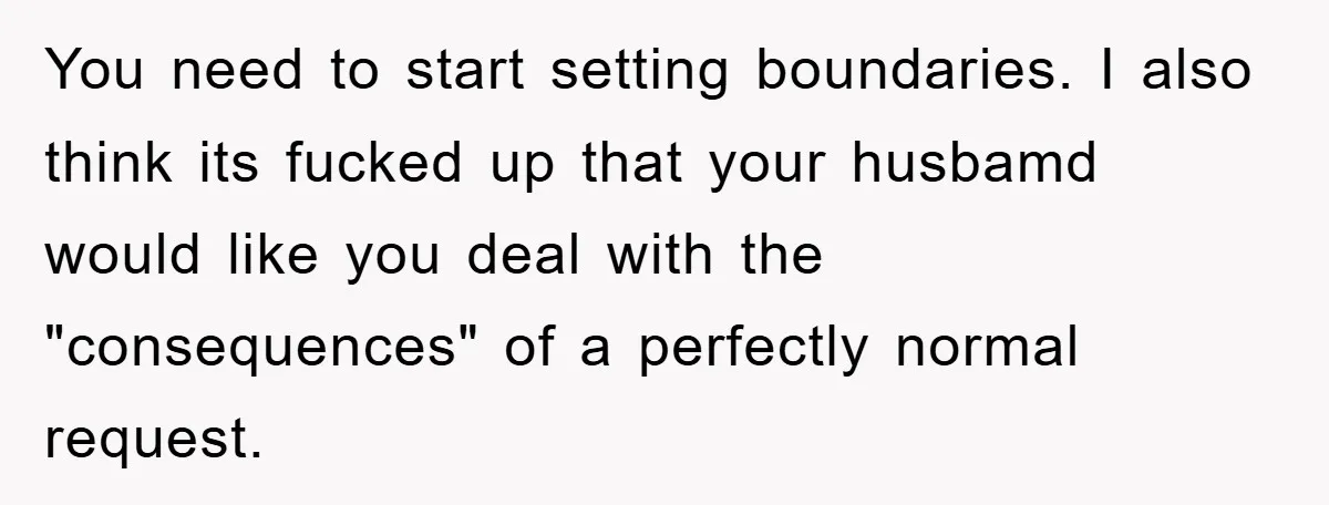 You need to start setting boundaries. I also think its fucked up that your husbamd would like you deal with the "consequences" of a perfectly normal request.