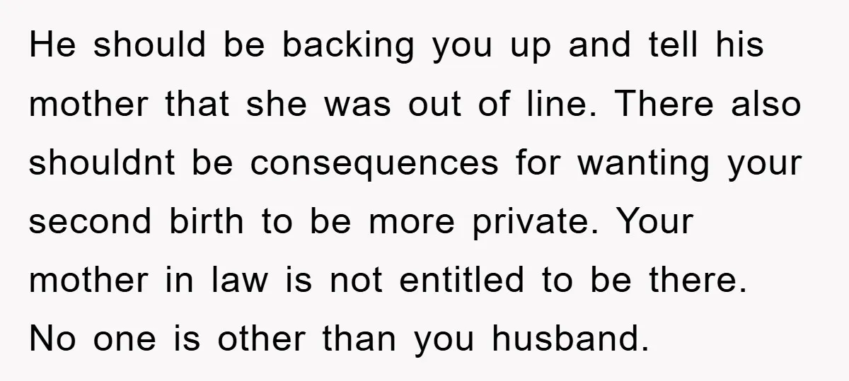 He should be backing you up and tell his mother that she was out of line. There also shouldnt be consequences for wanting your second birth to be more private....