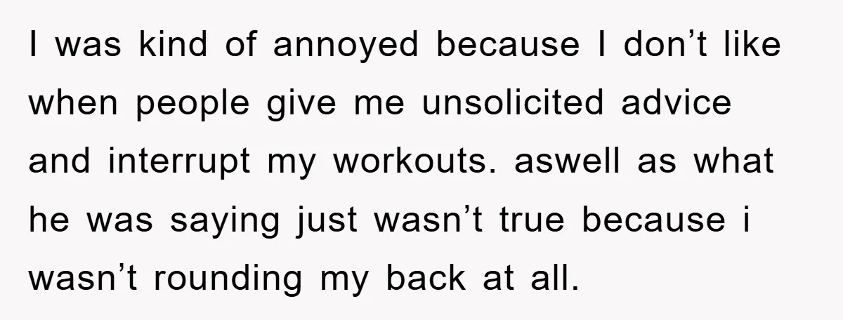 I was kind of annoyed because I don’t like when people give me unsolicited advice and interrupt my workouts. aswell as what he was saying just wasn’t true because i...