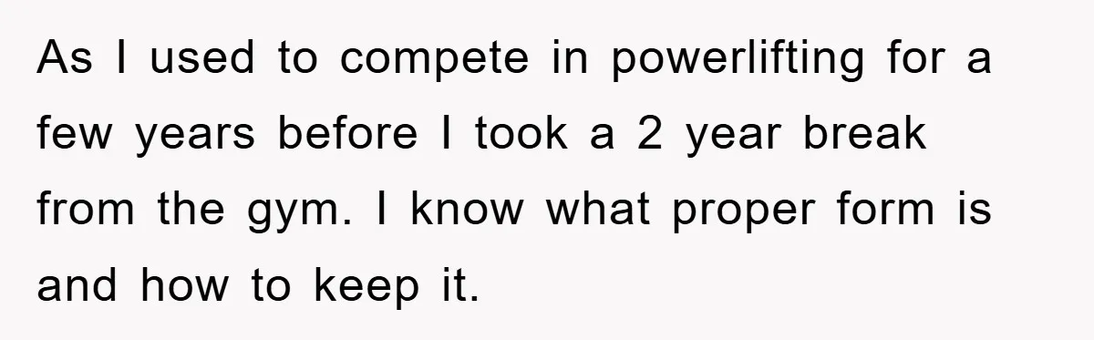 As I used to compete in powerlifting for a few years before I took a 2 year break from the gym. I know what proper form is and how to...