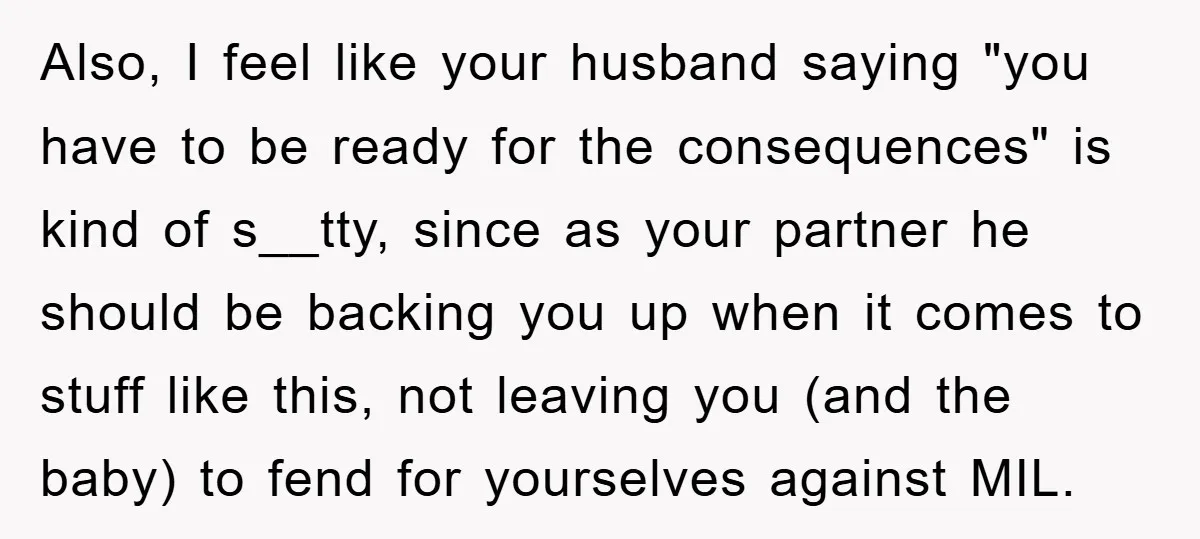 Also, I feel like your husband saying "you have to be ready for the consequences" is kind of s__tty, since as your partner he should be backing you up when...