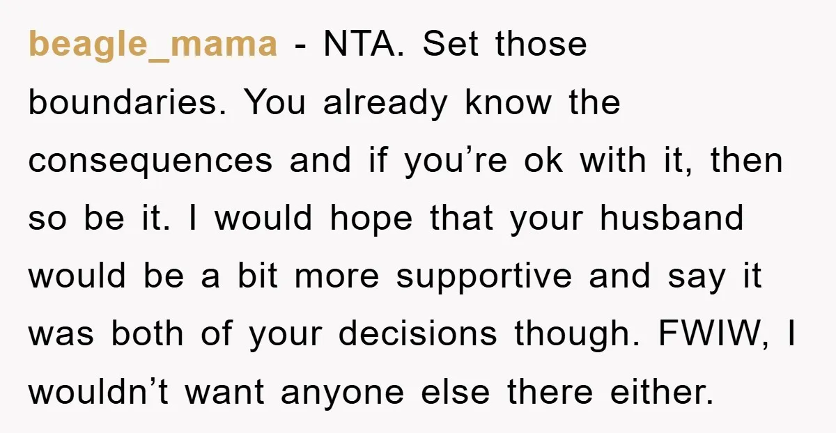 beagle_mama − NTA. Set those boundaries. You already know the consequences and if you’re ok with it, then so be it. I would hope that your husband would be a...