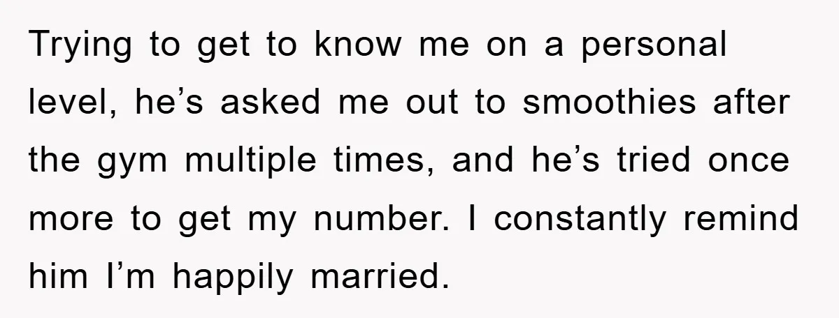 Trying to get to know me on a personal level, he’s asked me out to smoothies after the gym multiple times, and he’s tried once more to get my number....