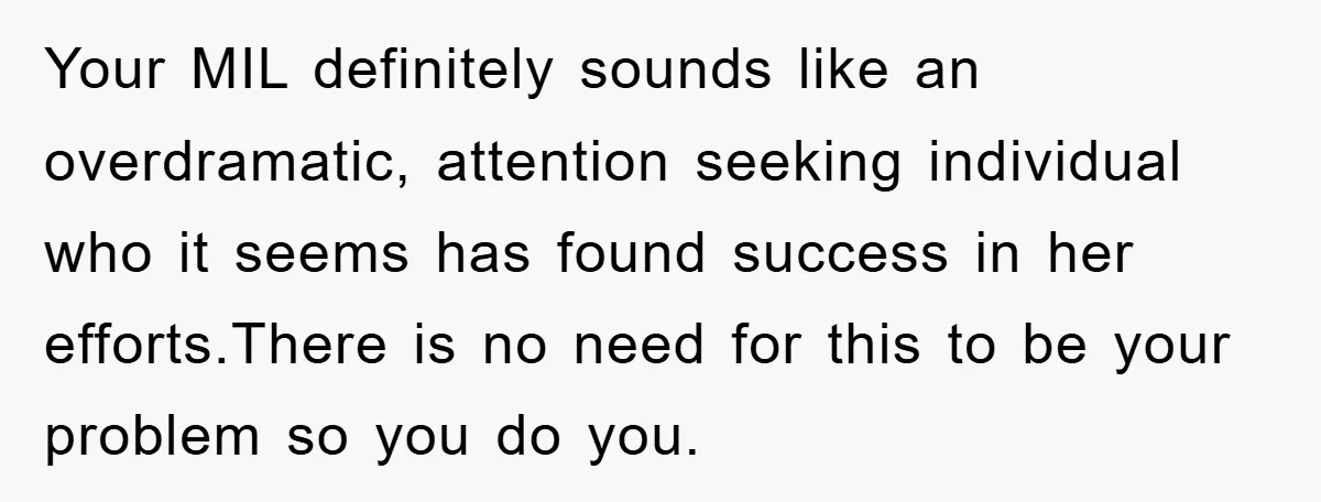 Your MIL definitely sounds like an overdramatic, attention seeking individual who it seems has found success in her efforts.There is no need for this to be your problem so you...