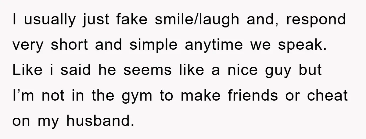 I usually just fake smile/laugh and, respond very short and simple anytime we speak. Like i said he seems like a nice guy but I’m not in the gym to...