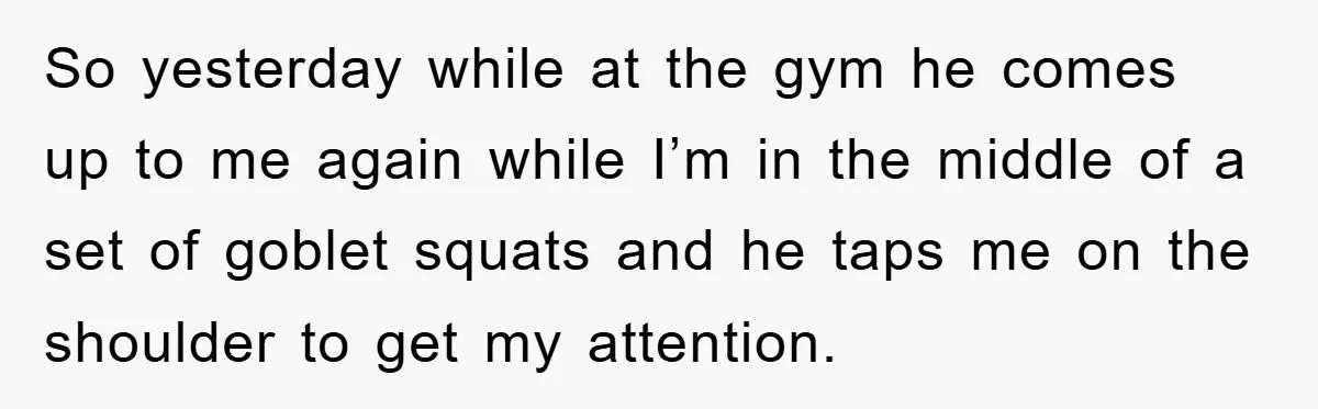 So yesterday while at the gym he comes up to me again while I’m in the middle of a set of goblet squats and he taps me on the shoulder...