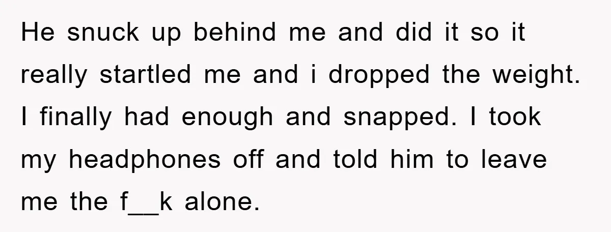 He snuck up behind me and did it so it really startled me and i dropped the weight. I finally had enough and snapped. I took my headphones off and...