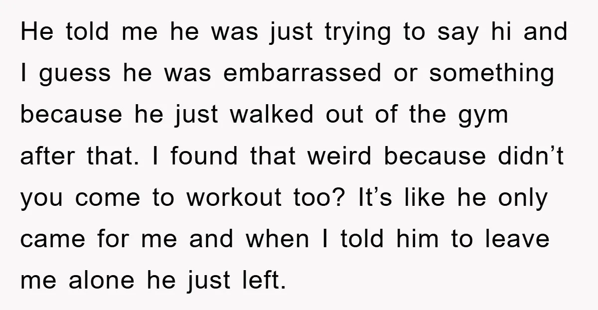He told me he was just trying to say hi and I guess he was embarrassed or something because he just walked out of the gym after that. I found...
