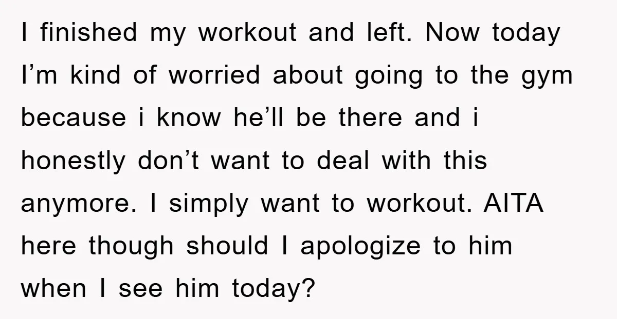 I finished my workout and left. Now today I’m kind of worried about going to the gym because i know he’ll be there and i honestly don’t want to deal...