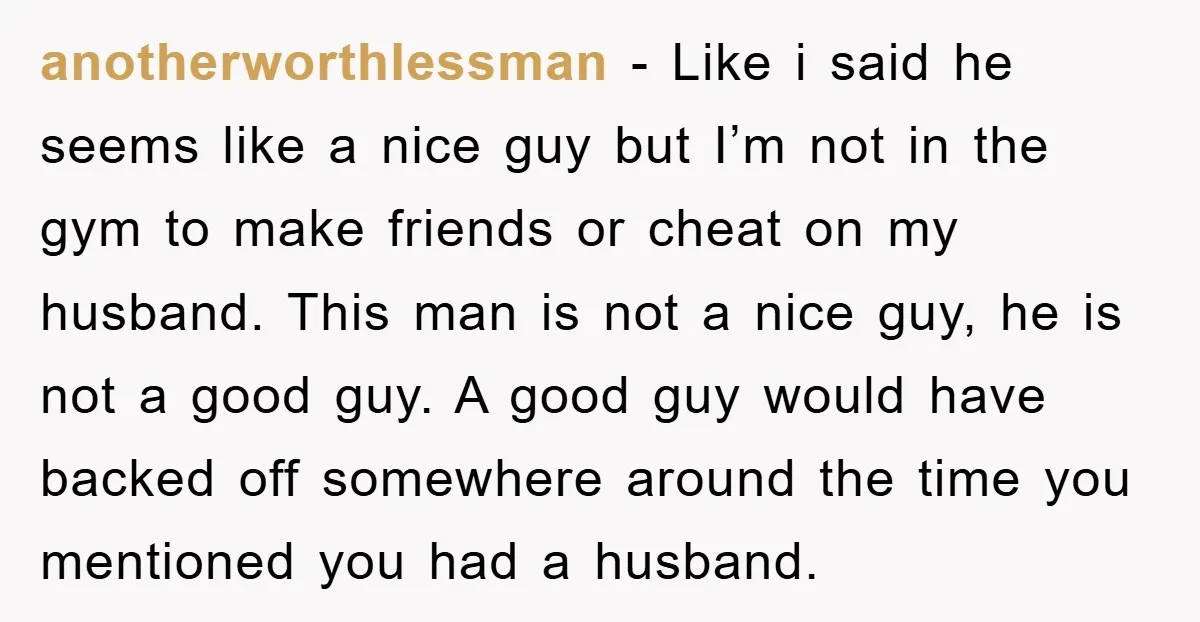 anotherworthlessman − Like i said he seems like a nice guy but I’m not in the gym to make friends or cheat on my husband. This man is not a...