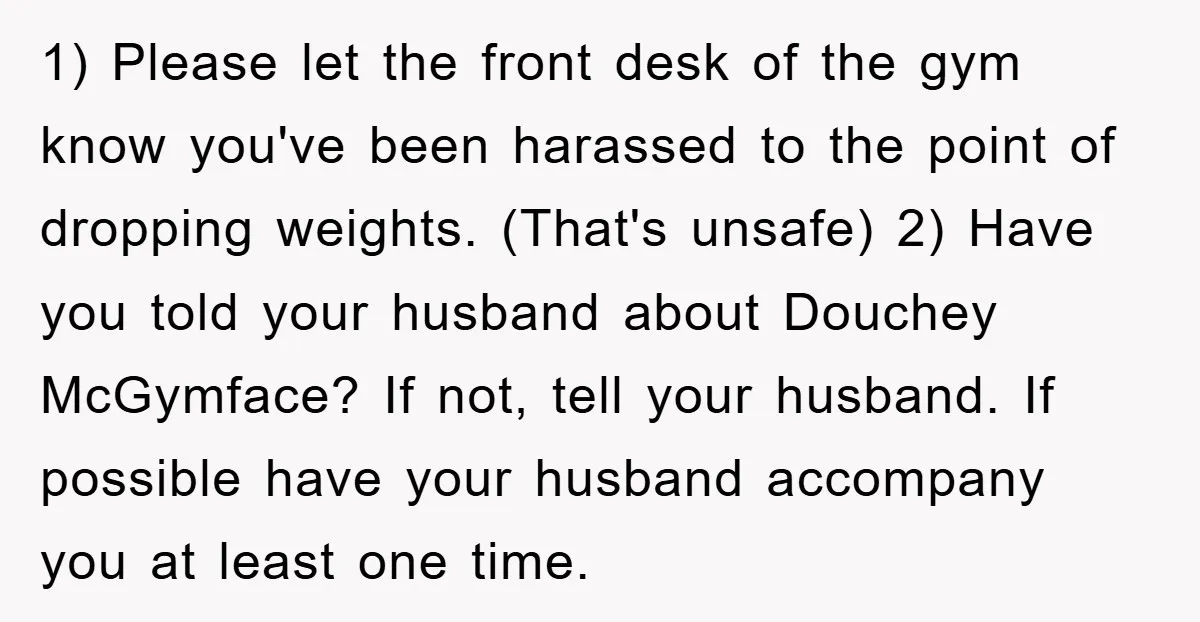 1) Please let the front desk of the gym know you've been harassed to the point of dropping weights. (That's unsafe) 2) Have you told your husband about Douchey McGymface?...