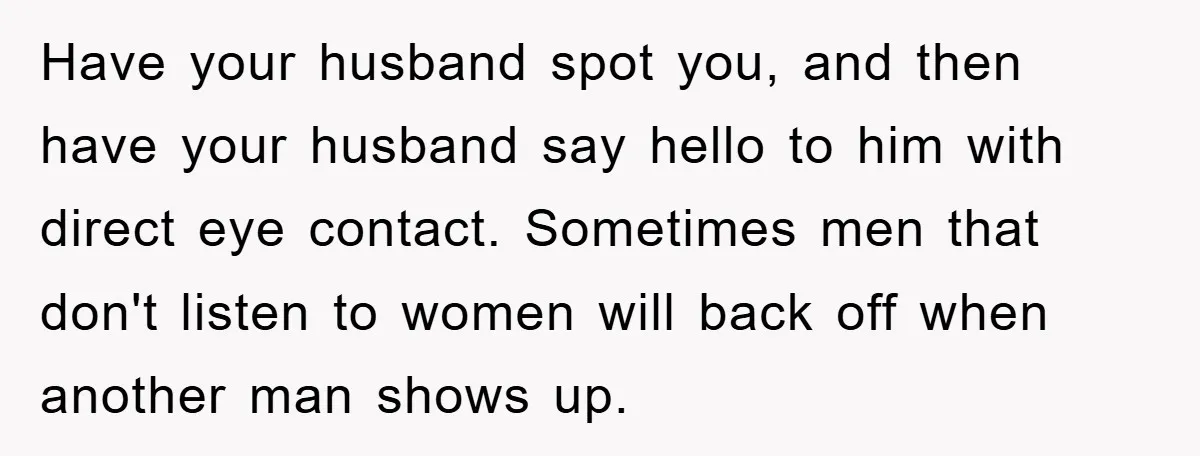 Have your husband spot you, and then have your husband say hello to him with direct eye contact. Sometimes men that don't listen to women will back off when another...