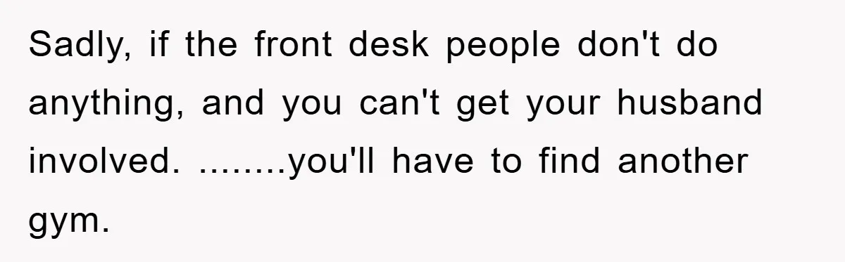 Sadly, if the front desk people don't do anything, and you can't get your husband involved. ........you'll have to find another gym.