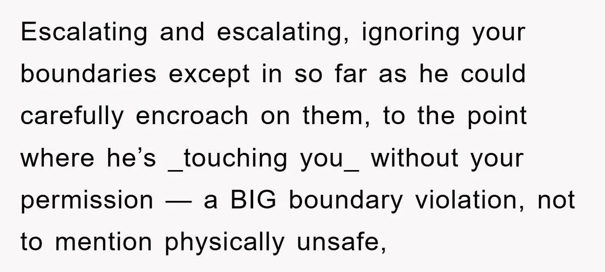 Escalating and escalating, ignoring your boundaries except in so far as he could carefully encroach on them, to the point where he’s _touching you_ without your permission — a BIG...