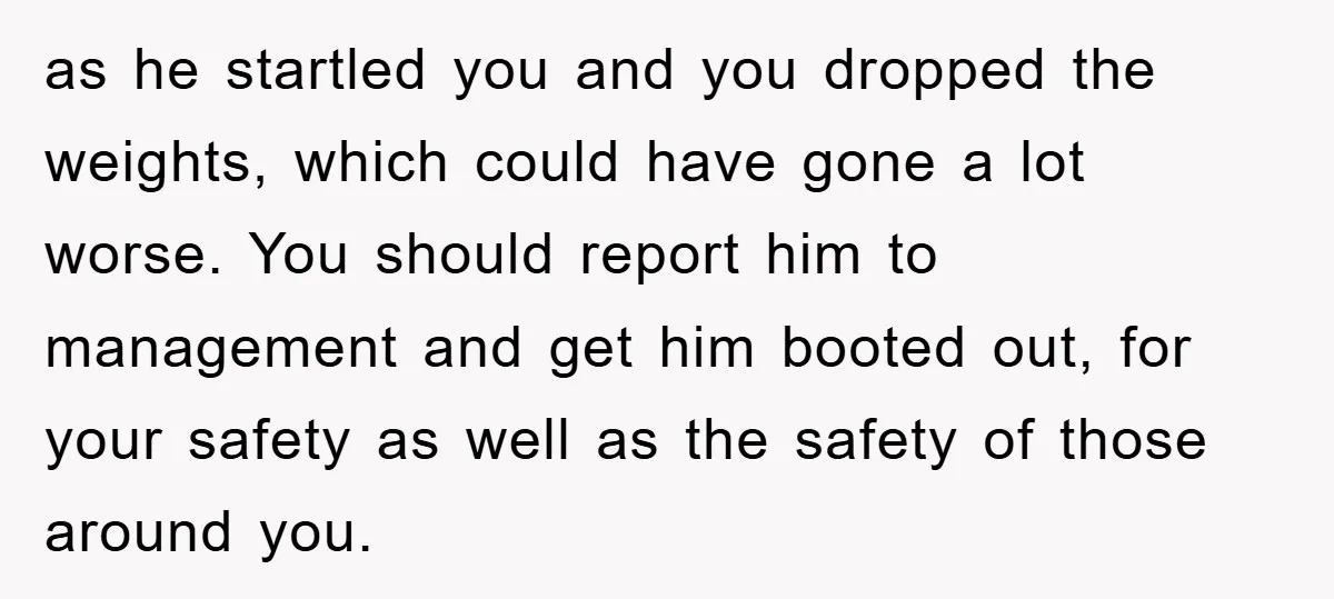 as he startled you and you dropped the weights, which could have gone a lot worse. You should report him to management and get him booted out, for your safety...