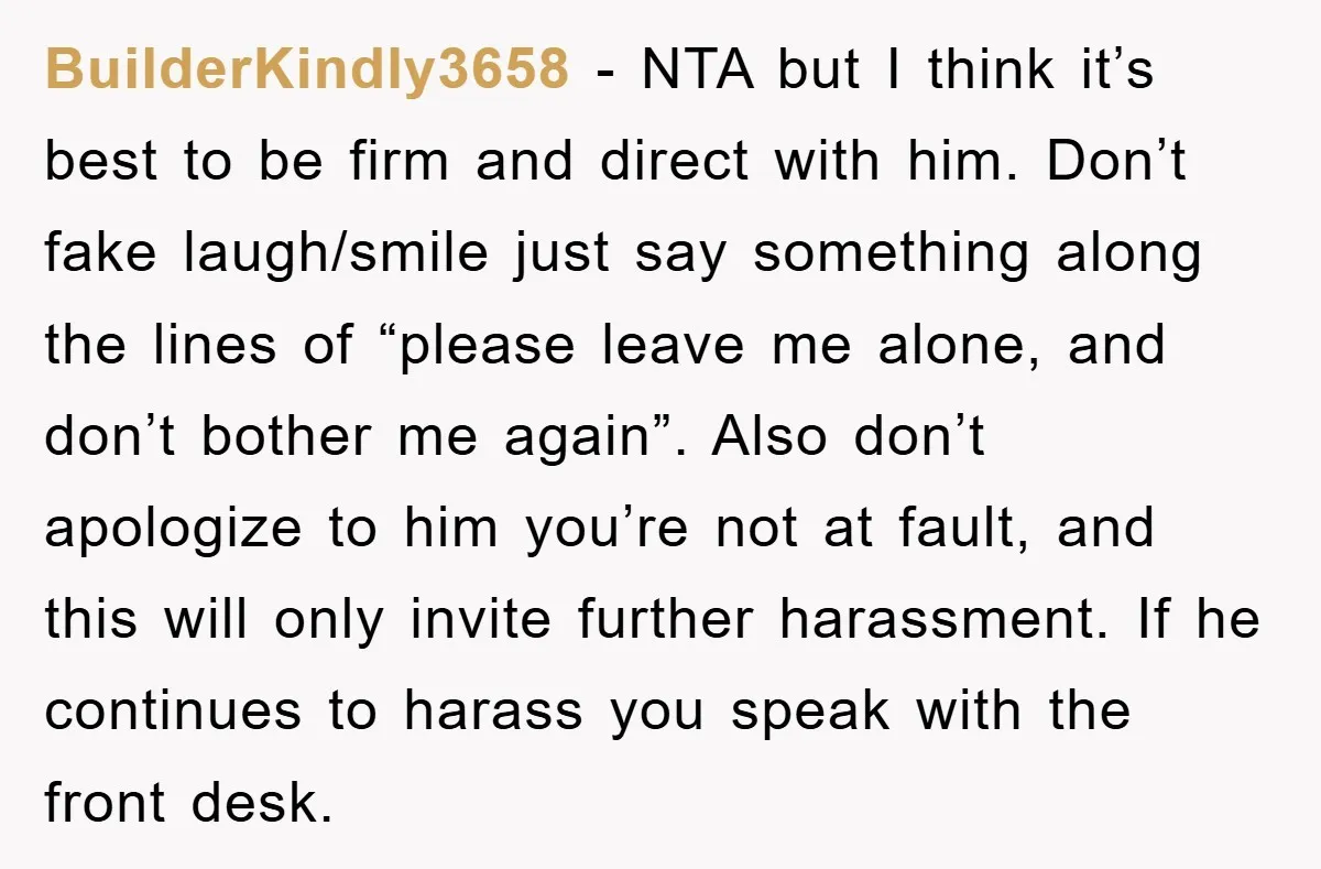 BuilderKindly3658 − NTA but I think it’s best to be firm and direct with him. Don’t fake laugh/smile just say something along the lines of “please leave me alone, and...
