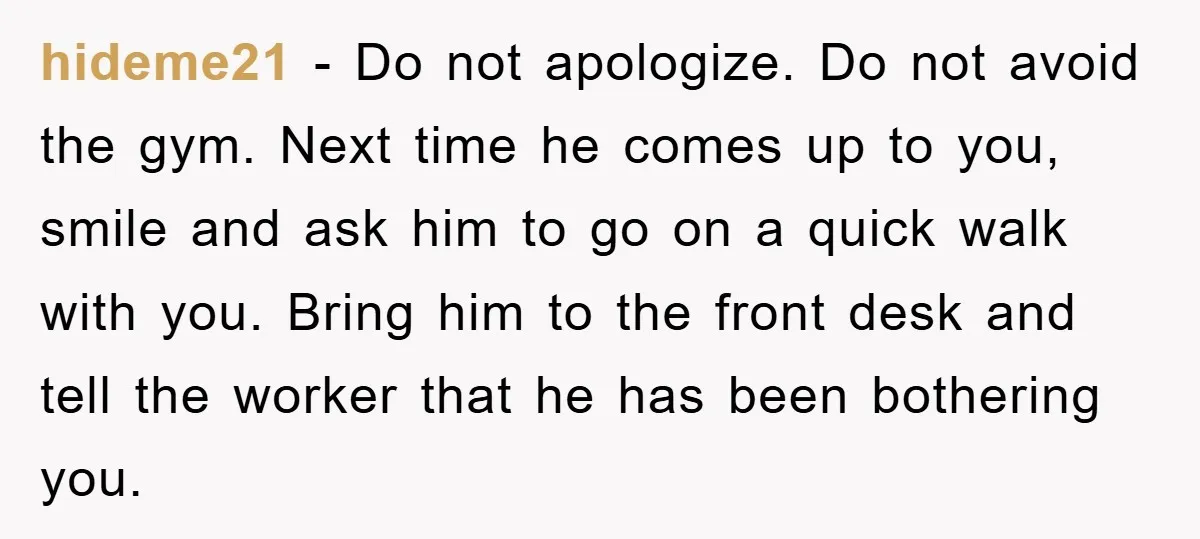 hideme21 − Do not apologize. Do not avoid the gym. Next time he comes up to you, smile and ask him to go on a quick walk with you. Bring...