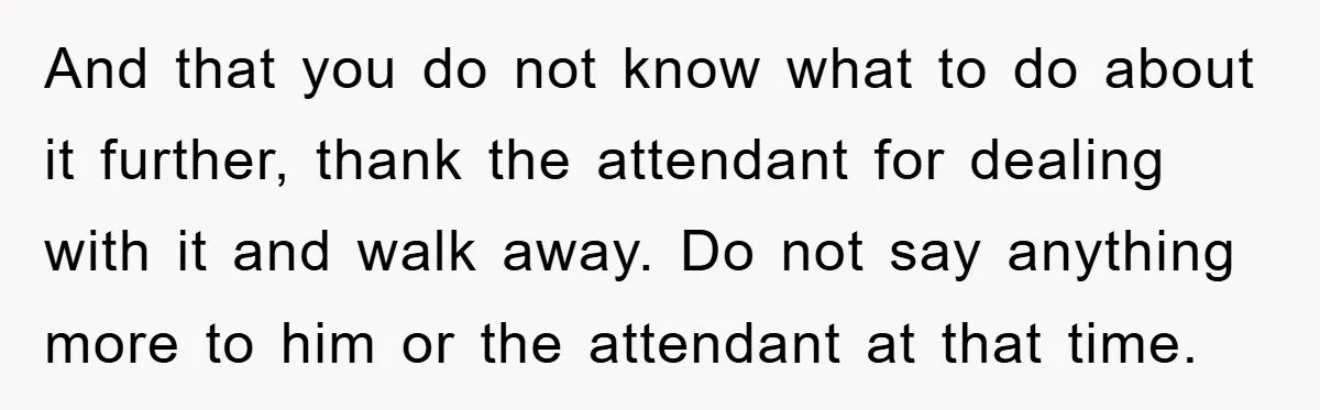 And that you do not know what to do about it further, thank the attendant for dealing with it and walk away. Do not say anything more to him or...