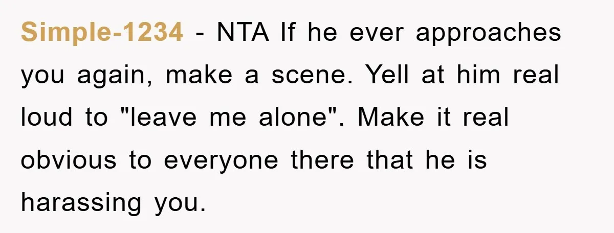 Simple-1234 − NTA If he ever approaches you again, make a scene. Yell at him real loud to "leave me alone". Make it real obvious to everyone there that he...