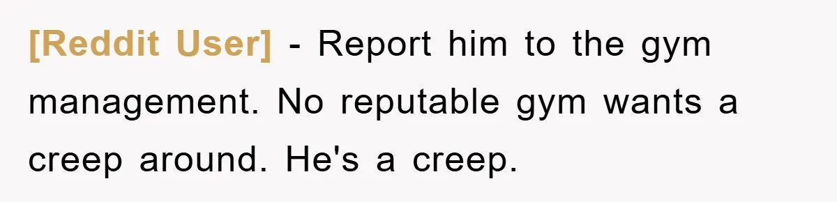 [Reddit User] − Report him to the gym management. No reputable gym wants a creep around. He's a creep.