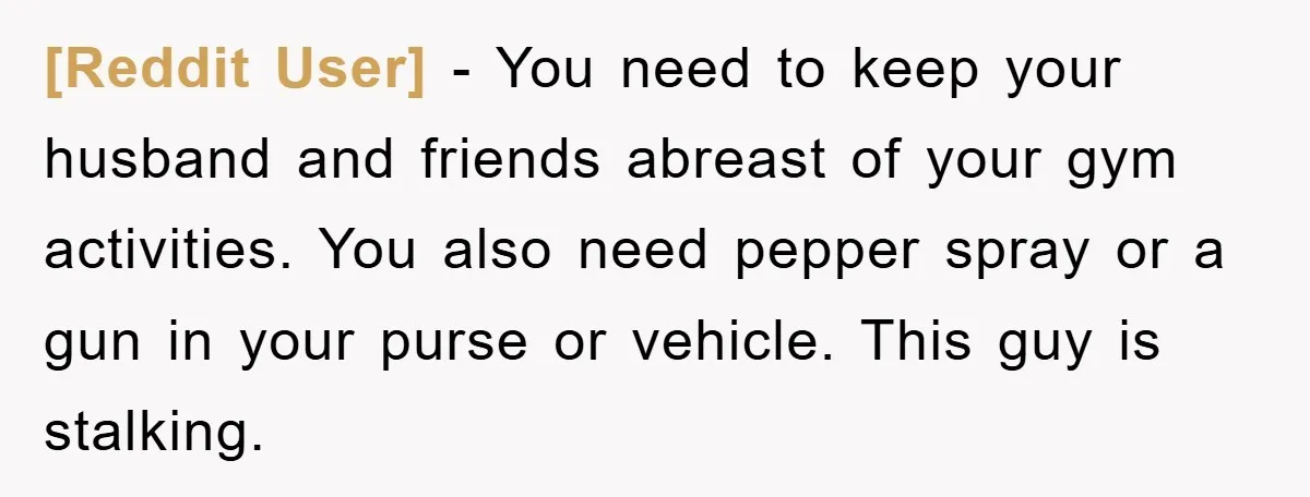 [Reddit User] − You need to keep your husband and friends abreast of your gym activities. You also need pepper spray or a gun in your purse or vehicle. This...