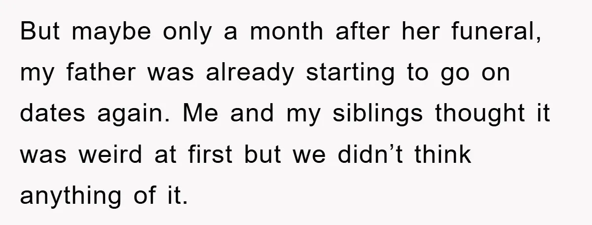 But maybe only a month after her funeral, my father was already starting to go on dates again. Me and my siblings thought it was weird at first but we...
