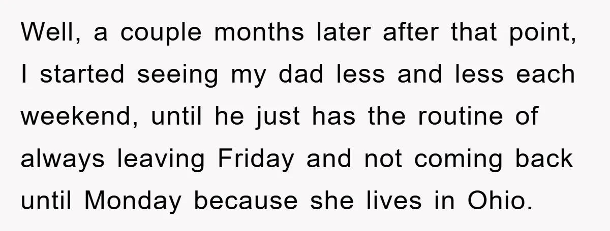 Well, a couple months later after that point, I started seeing my dad less and less each weekend, until he just has the routine of always leaving Friday and not...