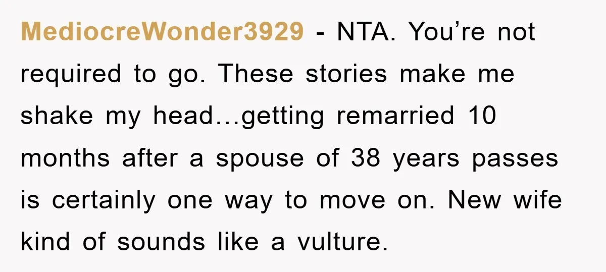 MediocreWonder3929 − NTA. You’re not required to go. These stories make me shake my head…getting remarried 10 months after a spouse of 38 years passes is certainly one way to...