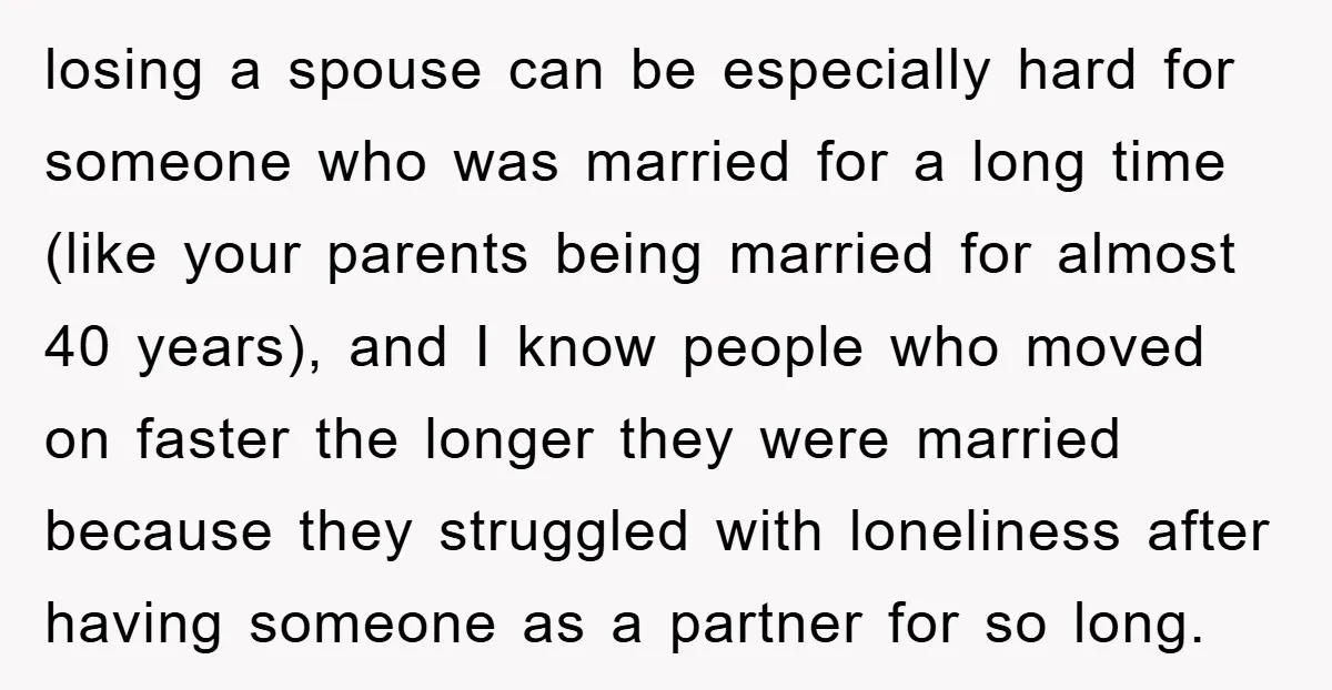 losing a spouse can be especially hard for someone who was married for a long time (like your parents being married for almost 40 years), and I know people who...
