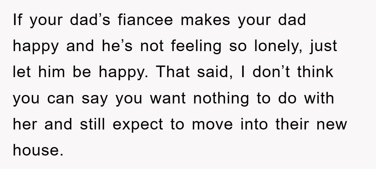 If your dad’s fiancee makes your dad happy and he’s not feeling so lonely, just let him be happy. That said, I don’t think you can say you want nothing...