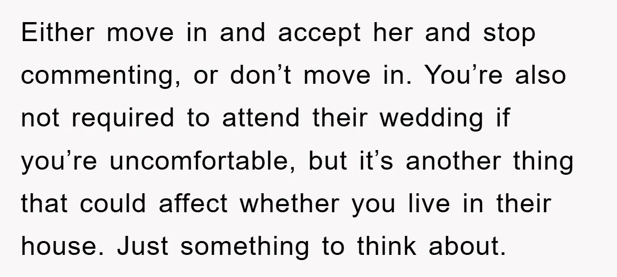 Either move in and accept her and stop commenting, or don’t move in. You’re also not required to attend their wedding if you’re uncomfortable, but it’s another thing that could...