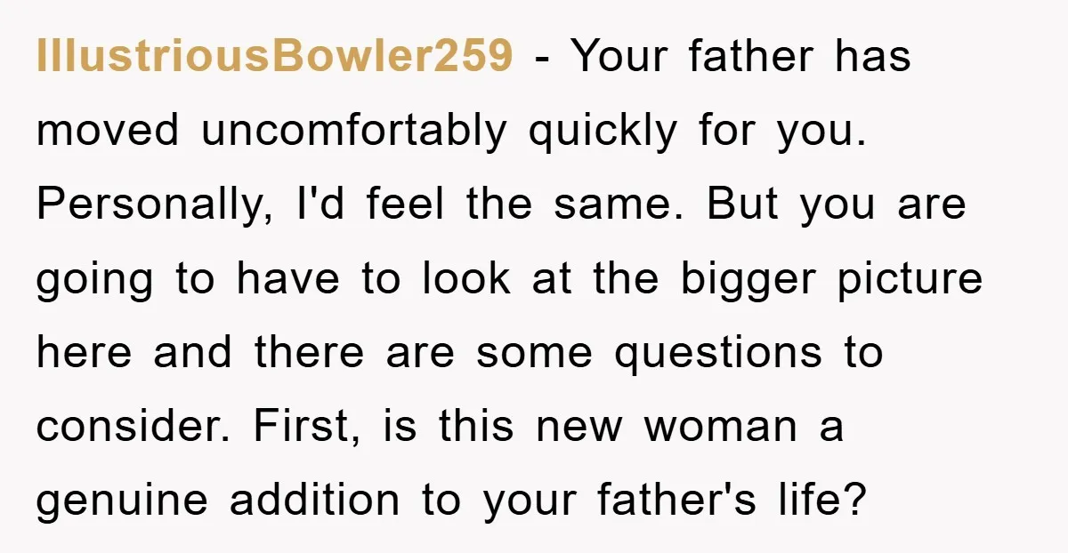 IllustriousBowler259 − Your father has moved uncomfortably quickly for you. Personally, I'd feel the same. But you are going to have to look at the bigger picture here and there...