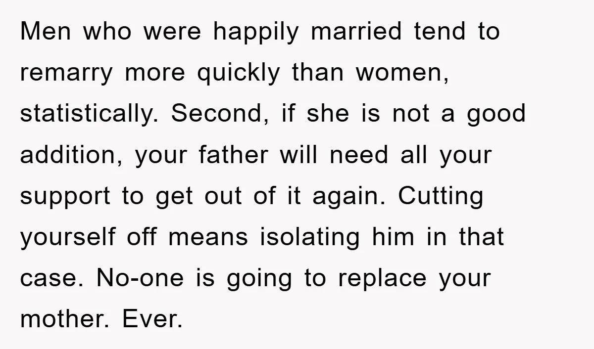 Men who were happily married tend to remarry more quickly than women, statistically. Second, if she is not a good addition, your father will need all your support to get...