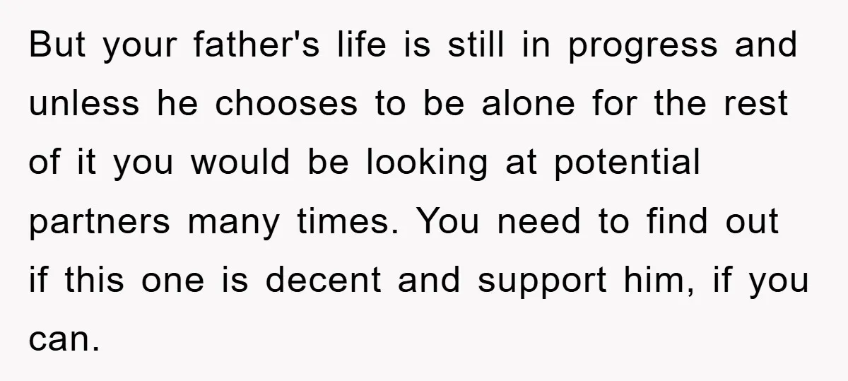 But your father's life is still in progress and unless he chooses to be alone for the rest of it you would be looking at potential partners many times. You...