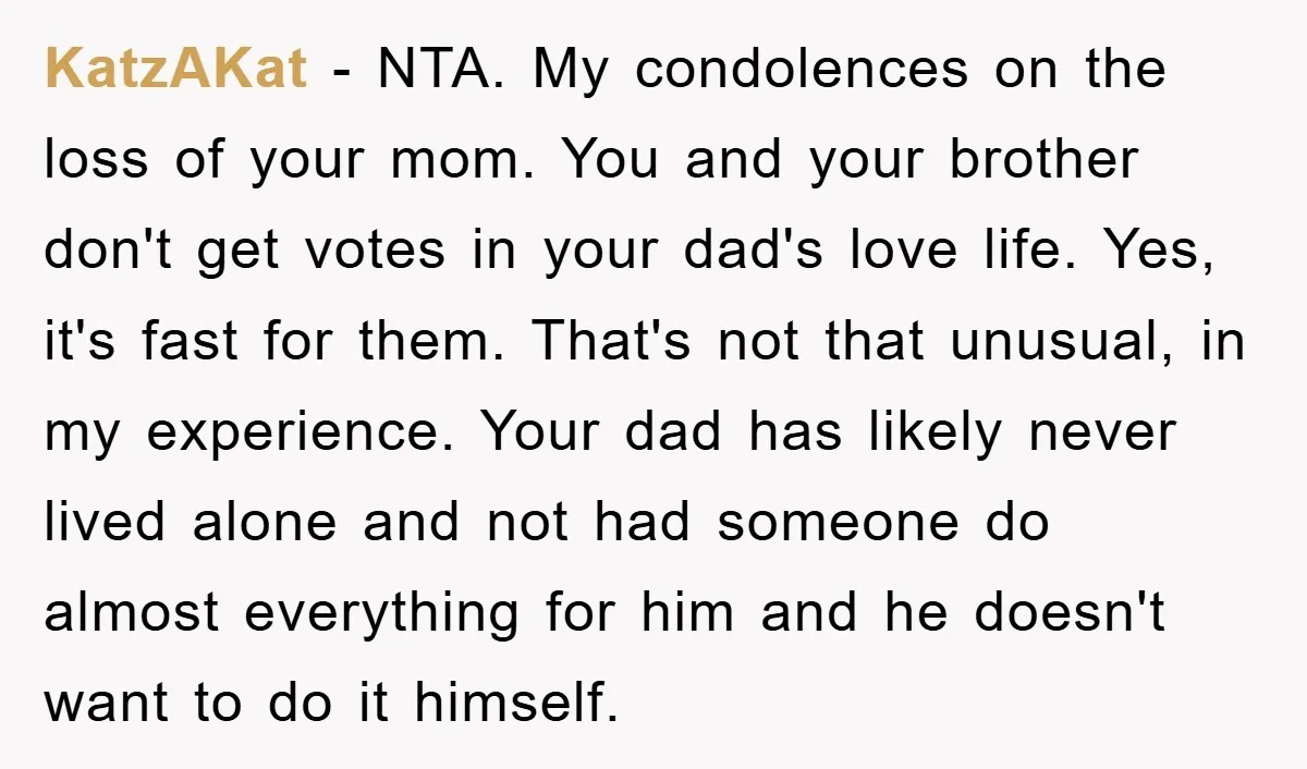 KatzAKat − NTA. My condolences on the loss of your mom. You and your brother don't get votes in your dad's love life. Yes, it's fast for them. That's not...