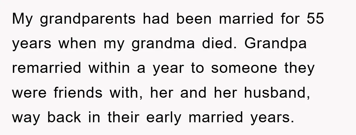 My grandparents had been married for 55 years when my grandma died. Grandpa remarried within a year to someone they were friends with, her and her husband, way back in...