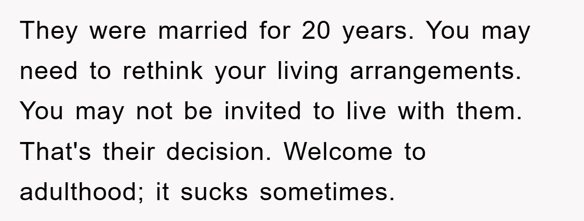 They were married for 20 years. You may need to rethink your living arrangements. You may not be invited to live with them. That's their decision. Welcome to adulthood; it...