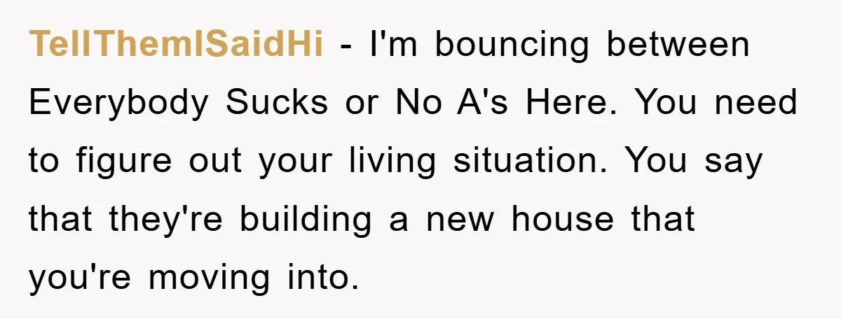 TellThemISaidHi − I'm bouncing between Everybody Sucks or No A's Here. You need to figure out your living situation. You say that they're building a new house that you're moving...